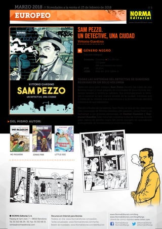 // 5
www.NormaEditorial.com
NORMA Editorial, S. A.
Passeig de Sant Joan, 7 – 08010 Barcelona
Tel. 93 303 68 29 / 30. Fax: 93 303 68 31
ventas@normaeditorial.com
Recursos en Internet para librerías
Pedidos on-line: www.NormaEditorial.com/pedido
Tarifas actualizadas: www.NormaEditorial.com/tarifas
Boletín de novedades: www.NormaEditorial.com/distribucion
www.NormaEditorial.com/blog
www.NormaEditorial.com/blogManga
Librería de cómics digitales www.cimoc.com
NormaEditorial
NormaEdManga
@NormaEditorial
@NormaEdManga
EUROPEO
MARZO 2018 // Novedades a la venta el 23 de febrero de 2018
GÉNERO NEGRO
Formato:	 Cartoné • 19 x 26 cm
	 272 págs
	 BN con dossier en color
PVP:	 26,00 €
ISBN:	978-84-679-2894-5
TODAS LAS HISTORIAS DEL DETECTIVE DE GIARDINO
REUNIDAS EN UN SOLO VOLUMEN
Detective duro pero integro, Sam Pezzo recorre las calles de una
Bolonia negra y cruel plagada de criminales de poca monta, ten-
siones raciales y violencia callejera. Sus investigaciones le lleva-
rán a conocer la cara menos amable de la ciudad, mientras que
a través de su mirada nos acercaremos a la atormentada realidad
cotidiana de sus habitantes.
Nacido a finales de los setenta, Sam Pezzo es una de las creaciones
más conocidas de Vittorio Giardino (No pasarán, Jonas Fink) y un
homenaje a los grandes personajes de Dashiel Hammet y Ray-
mond Chandler. Este volumen contiene todas las historias de este
gran clásico de género negro del cómic europeo en una edición
acompañada de ilustraciones y contenidos extra.
Sam Pezzo.
Un detective, una ciudad
Edición integral
del mismo autor:
No pasarán Jonas Fink Little Ego
Vittorio Giardino
 