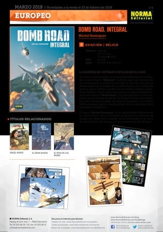 // 6
www.NormaEditorial.com
NORMA Editorial, S. A.
Passeig de Sant Joan, 7 – 08010 Barcelona
Tel. 93 303 68 29 / 30. Fax: 93 303 68 31
ventas@normaeditorial.com
Recursos en Internet para librerías
Pedidos on-line: www.NormaEditorial.com/pedido
Tarifas actualizadas: www.NormaEditorial.com/tarifas
Boletín de novedades: www.NormaEditorial.com/distribucion
www.NormaEditorial.com/blog
www.NormaEditorial.com/blogManga
Librería de cómics digitales www.cimoc.com
NormaEditorial
NormaEdManga
@NormaEditorial
@NormaEdManga
EUROPEO
MARZO 2018 // Novedades a la venta el 23 de febrero de 2018
AVIACIÓN / BÉLICO
Formato:	Cartoné
	 23.5 x 31 cm
	 152 págs • Color
PVP:	 26,00 €
ISBN:	978-84-679-2954-6
LA GUERRA DE VIETNAM VISTA DESDE EL AIRE
Un viejo y enfermo piloto, el coronel de los Marines de los Esta-
dos unidos Bradley “Redneck” Towsend, pasa sus últimos días
en una granja en la América profunda. Su aburrido día a día es
interrumpido por la llegada de un joven marine que le pregunta
sobre el único conflicto perdido por los Estados Unidos: la gue-
rra de Vietnam. Eso le da al viejo guerrero la oportunidad de re-
memorar sobre la “Bomb Road” y su participación en una gue-
rra en que las fuerzas aéreas de los Estados Unidos dominaban
los cielos. Aunque los Migs, los cazas norcoreanos y los cohetes
SAM acechaban, quizá el mayor peligro era ser derribado sobre
las junglas vietnamitas...
El francés Michel Koeniguer se ha especializado últimamente
en cómic bélico. Tras su excelente irrupción en el mercado de
su país con obras como Bushido, se ha convertido en un autor
de referencia en este género. Lo comprobarás con Bomb Road.
Michel Koeniguer
TÍTULOS RELACIONADOS:
Angel Wings El gran duque El peso de las
nubes
Bomb road. Integral
 