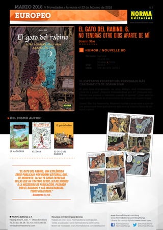 // 7
www.NormaEditorial.com
NORMA Editorial, S. A.
Passeig de Sant Joan, 7 – 08010 Barcelona
Tel. 93 303 68 29 / 30. Fax: 93 303 68 31
ventas@normaeditorial.com
Recursos en Internet para librerías
Pedidos on-line: www.NormaEditorial.com/pedido
Tarifas actualizadas: www.NormaEditorial.com/tarifas
Boletín de novedades: www.NormaEditorial.com/distribucion
www.NormaEditorial.com/blog
www.NormaEditorial.com/blogManga
Librería de cómics digitales www.cimoc.com
NormaEditorial
NormaEdManga
@NormaEditorial
@NormaEdManga
EUROPEO
MARZO 2018 // Novedades a la venta el 23 de febrero de 2018
HUMOR / NOUVELLE BD
Formato:	Cartoné
	 22 x 29 cm
	 56 págs • Color
PVP:	 16,00 €
ISBN:	978-84-679-2678-1
EL ESPERADO REGRESO DEL PERSONAJE MÁS
CARISMÁTICO DE JOANN SFAR
El gato está desesperado: su ama, Zlabya, está embarazada…
¿Qué va a pasar? ¿Seguirá interesándose por él? ¿Seguirá reci-
biendo sus mimos o viéndola cuando él quiera? ¿Cuál será su
lugar ahora? Quizás es el momento de buscar un nuevo hogar…
Joann Sfar (La mazmorra, Klezmer) vuelve a acercarse a uno de
sus personajes más queridos en esta nueva historia llena de ter-
nura y amor.
Joann Sfar
del mismo autor:
La mazmorra Klezmer El gato del
rabino 5
El gato del rabino. 6.
No tendrás otro dios aparte de mí
"El gato del rabino, una espléndida
serie publicada por Norma Editorial que,
de momento, lleva ya cinco entregas
en las que ha tratado desde las religiones
a la necesidad de fabulación, pasando
por el racismo y las intolerancias.
Todos deliciosos."
– ÁLVARO PONS El País –
 