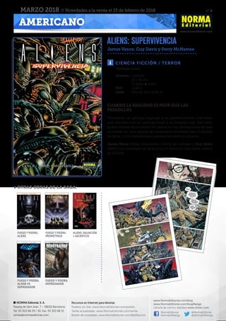 // 8
www.NormaEditorial.com
NORMA Editorial, S. A.
Passeig de Sant Joan, 7 – 08010 Barcelona
Tel. 93 303 68 29 / 30. Fax: 93 303 68 31
ventas@normaeditorial.com
Recursos en Internet para librerías
Pedidos on-line: www.NormaEditorial.com/pedido
Tarifas actualizadas: www.NormaEditorial.com/tarifas
Boletín de novedades: www.NormaEditorial.com/distribucion
www.NormaEditorial.com/blog
www.NormaEditorial.com/blogManga
Librería de cómics digitales www.cimoc.com
NormaEditorial
NormaEdManga
@NormaEditorial
@NormaEdManga
AMERICANO
MARZO 2018 // Novedades a la venta el 23 de febrero de 2018
ALIENS: SUPERVIVENCIA
James Vance, Guy Davis y Perry McNamee
CIENCIA FICCIÓN / TERROR
Formato:	Cartoné
	 17 x 26 cm
	 72 págs • Color
PVP:	 12,95 €
ISBN:	978-84-679-2938-6
Volumen único.
CUANDO LA REALIDAD ES PEOR QUE LAS
PESADILLAS
Thompson, un geólogo asignado a un planeta remoto, cree tener
una vida feliz con su cariñosa mujer y su avispado hijo. Pero todo
podría tratarse de un sueño. Un delirio en sus últimas horas de vida
encerrado en una cápsula de salvamento enterrada bajo toneladas
de tierra, y con monstruosas criaturas llamando a la puerta…
James Vance (Reyes disfrazados, Contra las cuerdas) y Guy Davis
(AIDP) nos sumergen en la locura y el terror en este relato clásico
de ALIENS.
otras obras de la saga:
FUEGO Y PIEDRA.
ALIENS
FUEGO Y PIEDRA.
PROMETHEUS
ALIENS. SALVACIÓN
+ SACRIFICIO
FUEGO Y PIEDRA.
ALIENS VS
DEPREDADOR
FUEGO Y PIEDRA.
DEPREDADOR
 