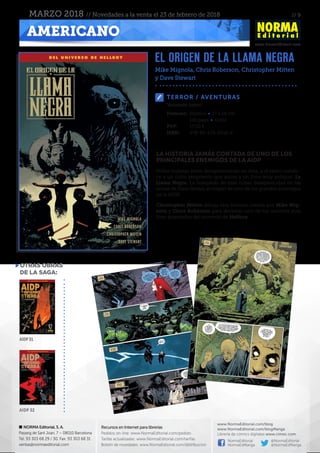 // 9
www.NormaEditorial.com
NORMA Editorial, S. A.
Passeig de Sant Joan, 7 – 08010 Barcelona
Tel. 93 303 68 29 / 30. Fax: 93 303 68 31
ventas@normaeditorial.com
Recursos en Internet para librerías
Pedidos on-line: www.NormaEditorial.com/pedido
Tarifas actualizadas: www.NormaEditorial.com/tarifas
Boletín de novedades: www.NormaEditorial.com/distribucion
www.NormaEditorial.com/blog
www.NormaEditorial.com/blogManga
Librería de cómics digitales www.cimoc.com
NormaEditorial
NormaEdManga
@NormaEditorial
@NormaEdManga
AMERICANO
MARZO 2018 // Novedades a la venta el 23 de febrero de 2018
TERROR / AVENTURAS
Formato:	Rústica • 17 x 26 cm
	 136 págs • Color
PVP:	 17,50 €
ISBN:	978-84-679-2932-4
Volumen único.
LA HISTORIA JAMÁS CONTADA DE UNO DE LOS
PRINCIPALES ENEMIGOS DE LA AIDP
Niñas inglesas están desapareciendo en Asia, y el rastro condu-
ce a un culto sangriento que adora a un Dios muy antiguo: La
Llama Negra. La búsqueda de esas niñas desaparecidas en las
selvas de Siam llevará al origen de uno de los grandes enemigos
de la AIDP.
Christopher Mitten dibuja esta historia creada por Mike Mig-
nola y Chris Roberson para desvelar uno de los secretos más
bien guardados del universo de Hellboy.
el origen de la llama negra
Mike Mignola, Chris Roberson, Christopher Mitten
y Dave Stewart
otras obras
de la saga:
AIDP31
AIDP 32
 
