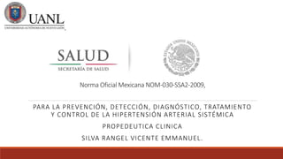 Norma Oficial Mexicana NOM-030-SSA2-2009,
PARA LA PREVENCIÓN, DETECCIÓN, DIAGNÓSTICO, TRATAMIENTO
Y CONTROL DE LA HIPERTENSIÓN ARTERIAL SISTÉMICA
PROPEDEUTICA CLINICA
SILVA RANGEL VICENTE EMMANUEL.
 