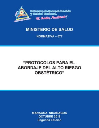 MINISTERIO DE SALUD
NORMATIVA – 077
MANAGUA, NICARAGUA
OCTUBRE 2018
Segunda Edición
“PROTOCOLOS PARA EL
ABORDAJE DEL ALTO RIESGO
OBSTÉTRICO”
 