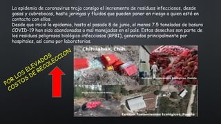 La epidemia de coronavirus trajo consigo el incremento de residuos infecciosos, desde
gasas y cubrebocas, hasta jeringas y fluidos que pueden poner en riesgo a quien esté en
contacto con ellos.
Desde que inició la epidemia, hasta el pasado 8 de junio, al menos 7.5 toneladas de basura
COVID-19 han sido abandonadas o mal manejadas en el país. Estos desechos son parte de
los residuos peligrosos biológico-infecciosos (RPBI), generados principalmente por
hospitales, así como por laboratorios.
 