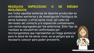 RESIDUOS INFECCIOSO O DE RIESGO
BIOLÓGICOS
son todas aquellas materias de desecho producidas en
actividades sanitarias y de investigación fisiológica de
seres humanos, u otros seres vivos, así como los
derivados del contacto y/o exposición contaminante
con restos segregados por los anteriores. Este tipo de
residuos se encuentran conformados por
microorganismos que representan un riesgo potencial
para la salud de los seres vivos, es un peligro que es
necesario conocer para poder prevenirlo.
 