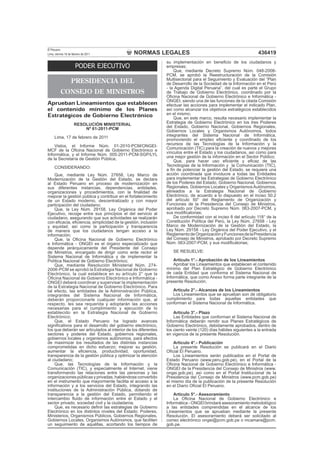 NORMAS LEGALES
El Peruano
Lima, viernes 18 de febrero de 2011 436419
PODER EJECUTIVO
PRESIDENCIA DEL
CONSEJO DE MINISTROS
ApruebanLineamientosqueestablecen
el contenido mínimo de los Planes
Estratégicos de Gobierno Electrónico
RESOLUCIÓN MINISTERIAL
Nº 61-2011-PCM
Lima, 17 de febrero de 2011
Vistos, el Informe Núm. 01-2010-PCM/ONGEI-
MCF de la Oﬁcina Nacional de Gobierno Electrónico e
Informática, y el Informe Núm. 005-2011-PCM-SGP/LYL
de la Secretaría de Gestión Pública;
CONSIDERANDO:
Que, mediante Ley Núm. 27658, Ley Marco de
Modernización de la Gestión del Estado, se declara
al Estado Peruano en proceso de modernización en
sus diferentes instancias, dependencias, entidades,
organizaciones y procedimientos, con la ﬁnalidad de
mejorar la gestión pública y contribuir en el fortalecimiento
de un Estado moderno, descentralizado y con mayor
participación del ciudadano;
Que, la Ley Núm. 29158, Ley Orgánica del Poder
Ejecutivo, recoge entre sus principios el del servicio al
ciudadano, asegurando que sus actividades se realizarán
con eﬁcacia, eﬁciencia, simplicidad de la gestión, inclusión
y equidad, así como la participación y transparencia
de manera que los ciudadanos tengan acceso a la
información;
Que, la Oﬁcina Nacional de Gobierno Electrónico
e Informática - ONGEI es el órgano especializado que
depende jerárquicamente del Presidente del Consejo
de Ministros, encargado de dirigir como ente rector el
Sistema Nacional de Informática y de implementar la
Política Nacional de Gobierno Electrónico;
Que, mediante Resolución Ministerial Núm. 274-
2006-PCM se aprobó la Estrategia Nacional de Gobierno
Electrónico, la cual establece en su artículo 2° que la
Oﬁcina Nacional de Gobierno Electrónico e Informática -
ONGEI deberá coordinar y supervisar la implementación
de la Estrategia Nacional de Gobierno Electrónico. Para
tal efecto, las entidades de la Administración Pública,
integrantes del Sistema Nacional de Informática,
deberán proporcionarle cualquier información que, al
respecto, les sea requerida y adoptarán las acciones
necesarias para el cumplimiento y ejecución de lo
establecido en la Estrategia Nacional de Gobierno
Electrónico;
Que, el Estado Peruano ha logrado avances
signiﬁcativos para el desarrollo del gobierno electrónico,
los que deberán ser articulados al interior de los diferentes
sectores y poderes del Estado, gobiernos regionales,
gobiernos locales y organismos autónomos, para efectos
de maximizar los resultados de las distintas instancias
comprometidas en dicho esfuerzo; mejorar su gestión,
aumentar la eﬁciencia, productividad, oportunidad,
transparencia de la gestión pública y optimizar la atención
al ciudadano;
Que, las Tecnologías de la Información y la
Comunicación (TIC), y especialmente el Internet, viene
transformando las relaciones entre las personas y las
organizaciones públicas y privadas, habiéndose convertido
en el instrumento que mayormente facilita el acceso a la
información y a los servicios del Estado, integrando las
instituciones de la Administración Pública, dotando de
transparencia a la gestión del Estado, permitiendo el
intercambio ﬂuido de información entre el Estado y el
sector privado, sociedad civil y la ciudadanía;
Que, es necesario deﬁnir las estrategias de Gobierno
Electrónico en los distintos niveles del Estado: Poderes,
Ministerios, Organismos Públicos, Gobiernos Regionales,
Gobiernos Locales, Organismos Autónomos, que faciliten
un seguimiento de aquéllas, acortando los tiempos de
su implementación en beneﬁcio de los ciudadanos y
empresas;
Que, mediante Decreto Supremo Núm. 048-2008-
PCM, se aprobó la Reestructuración de la Comisión
Multisectorial para el Seguimiento y Evaluación del “Plan
de Desarrollo de la Sociedad de la Información en el Perú
- la Agenda Digital Peruana”, del cual es parte el Grupo
de Trabajo de Gobierno Electrónico, coordinado por la
Oﬁcina Nacional de Gobierno Electrónico e Informática -
ONGEI, siendo una de las funciones de la citada Comisión
efectuar las acciones para implementar el indicado Plan,
así como alcanzar los objetivos estratégicos establecidos
en el mismo;
Que, en este marco, resulta necesario implementar la
Estrategia de Gobierno Electrónico en los tres Poderes
del Estado, Gobierno Nacional, Gobiernos Regionales,
Gobiernos Locales y Organismos Autónomos, todos
integrantes del Sistema Nacional de Informática,
promoviendo el empleo eﬁciente y coordinado de los
recursos de las Tecnologías de la Información y la
Comunicación (TIC) para la creación de nuevos y mejores
vínculos entre el Estado y los ciudadanos, así como para
una mejor gestión de la información en el Sector Público;
Que, para hacer uso eﬁciente y eﬁcaz de las
Tecnologías de la Información y la Comunicación (TIC),
a ﬁn de potenciar la gestión del Estado, se requiere una
acción coordinada que involucre a todas las Entidades
para implementar las Estrategias de Gobierno Electrónico
de los Poderes del Estado, Gobierno Nacional, Gobiernos
Regionales, Gobiernos Locales y OrganismosAutónomos,
alineados a la Estrategia Nacional de Gobierno
Electrónico, de acuerdo a lo dispuesto en el inciso 50.2
del artículo 50° del Reglamento de Organización y
Funciones de la Presidencia del Consejo de Ministros,
aprobado por Decreto Supremo Núm. 063-2007-PCM, y
sus modiﬁcatorias;
De conformidad con el inciso 8 del artículo 118° de la
Constitución Política del Perú, la Ley Núm. 27658 - Ley
Marco de Modernización de la Gestión del Estado, la
Ley Núm. 29158 - Ley Orgánica del Poder Ejecutivo, y el
ReglamentodeOrganizaciónyFuncionesdelaPresidencia
del Consejo de Ministros, aprobado por Decreto Supremo
Núm. 063-2007-PCM, y sus modiﬁcatorias;
SE RESUELVE:
Artículo 1°.- Aprobación de los Lineamientos
Aprobar los Lineamientos que establecen el contenido
mínimo del Plan Estratégico de Gobierno Electrónico
de cada Entidad que conforma el Sistema Nacional de
Informática, que como Anexo forma parte integrante de la
presente Resolución.
Artículo 2°.- Alcances de los Lineamientos
Los Lineamientos que se aprueban son de obligatorio
cumplimiento para todas aquellas entidades que
conforman el Sistema Nacional de Informática.
Artículo 3°.- Plazo
Las Entidades que conforman el Sistema Nacional de
Informática deberán remitir sus Planes Estratégicos de
Gobierno Electrónico, debidamente aprobados, dentro de
los ciento veinte (120) días hábiles siguientes a la entrada
en vigencia de la presente Resolución.
Artículo 4°.- Publicación
La presente Resolución se publicará en el Diario
Oﬁcial El Peruano.
Los Lineamientos serán publicados en el Portal de
Estado Peruano (www.peru.gob.pe), en el Portal de la
Oﬁcina Nacional de Gobierno Electrónico e Informática -
ONGEI de la Presidencia del Consejo de Ministros (www.
ongei.gob.pe), así como en el Portal Institucional de la
Presidencia del Consejo de Ministros (www.pcm.gob.pe)
el mismo día de la publicación de la presente Resolución
en el Diario Oﬁcial El Peruano.
Artículo 5°.- Asesoramiento
La Oﬁcina Nacional de Gobierno Electrónico e
Informática - ONGEI brindará asesoramiento metodológico
a las entidades comprendidas en el alcance de los
Lineamientos que se aprueban mediante la presente
Resolución. El asesoramiento deberá ser solicitado al
correo electrónico ongei@pcm.gob.pe o mcamara@pcm.
gob.pe.
 