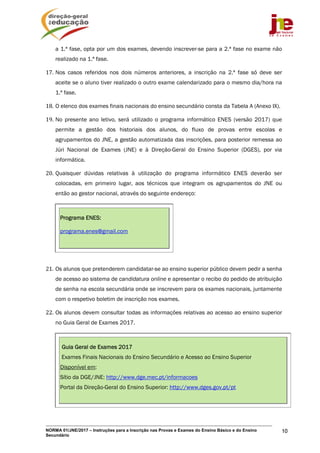 NORMA 01/JNE/2017 – Instruções para a Inscrição nas Provas e Exames do Ensino Básico e do Ensino
Secundário
10
a 1.ª fase, opta por um dos exames, devendo inscrever-se para a 2.ª fase no exame não
realizado na 1.ª fase.
17. Nos casos referidos nos dois números anteriores, a inscrição na 2.ª fase só deve ser
aceite se o aluno tiver realizado o outro exame calendarizado para o mesmo dia/hora na
1.ª fase.
18. O elenco dos exames finais nacionais do ensino secundário consta da Tabela A (Anexo IX).
19. No presente ano letivo, será utilizado o programa informático ENES (versão 2017) que
permite a gestão dos historiais dos alunos, do fluxo de provas entre escolas e
agrupamentos do JNE, a gestão automatizada das inscrições, para posterior remessa ao
Júri Nacional de Exames (JNE) e à Direção-Geral do Ensino Superior (DGES), por via
informática.
20. Quaisquer dúvidas relativas à utilização do programa informático ENES deverão ser
colocadas, em primeiro lugar, aos técnicos que integram os agrupamentos do JNE ou
então ao gestor nacional, através do seguinte endereço:
Programa ENES:
programa.enes@gmail.com
21. Os alunos que pretenderem candidatar-se ao ensino superior público devem pedir a senha
de acesso ao sistema de candidatura online e apresentar o recibo do pedido de atribuição
de senha na escola secundária onde se inscrevem para os exames nacionais, juntamente
com o respetivo boletim de inscrição nos exames.
22. Os alunos devem consultar todas as informações relativas ao acesso ao ensino superior
no Guia Geral de Exames 2017.
Guia Geral de Exames 2017
Exames Finais Nacionais do Ensino Secundário e Acesso ao Ensino Superior
Disponível em:
Sítio da DGE/JNE: http://www.dge.mec.pt/informacoes
Portal da Direção-Geral do Ensino Superior: http://www.dges.gov.pt/pt
 