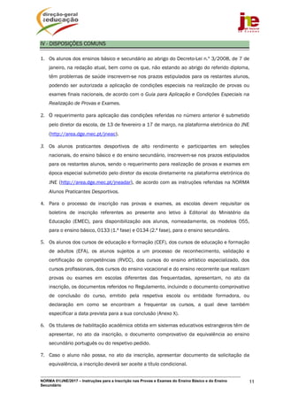NORMA 01/JNE/2017 – Instruções para a Inscrição nas Provas e Exames do Ensino Básico e do Ensino
Secundário
11
IV - DISPOSIÇÕES COMUNS
1. Os alunos dos ensinos básico e secundário ao abrigo do Decreto-Lei n.º 3/2008, de 7 de
janeiro, na redação atual, bem como os que, não estando ao abrigo do referido diploma,
têm problemas de saúde inscrevem-se nos prazos estipulados para os restantes alunos,
podendo ser autorizada a aplicação de condições especiais na realização de provas ou
exames finais nacionais, de acordo com o Guia para Aplicação e Condições Especiais na
Realização de Provas e Exames.
2. O requerimento para aplicação das condições referidas no número anterior é submetido
pelo diretor da escola, de 13 de fevereiro a 17 de março, na plataforma eletrónica do JNE
(http://area.dge.mec.pt/jneac).
3. Os alunos praticantes desportivos de alto rendimento e participantes em seleções
nacionais, do ensino básico e do ensino secundário, inscrevem-se nos prazos estipulados
para os restantes alunos, sendo o requerimento para realização de provas e exames em
época especial submetido pelo diretor da escola diretamente na plataforma eletrónica do
JNE (http://area.dge.mec.pt/jneadar), de acordo com as instruções referidas na NORMA
Alunos Praticantes Desportivos.
4. Para o processo de inscrição nas provas e exames, as escolas devem requisitar os
boletins de inscrição referentes ao presente ano letivo à Editorial do Ministério da
Educação (EMEC), para disponibilização aos alunos, nomeadamente, os modelos 055,
para o ensino básico, 0133 (1.ª fase) e 0134 (2.ª fase), para o ensino secundário.
5. Os alunos dos cursos de educação e formação (CEF), dos cursos de educação e formação
de adultos (EFA), os alunos sujeitos a um processo de reconhecimento, validação e
certificação de competências (RVCC), dos cursos do ensino artístico especializado, dos
cursos profissionais, dos cursos do ensino vocacional e do ensino recorrente que realizam
provas ou exames em escolas diferentes das frequentadas, apresentam, no ato da
inscrição, os documentos referidos no Regulamento, incluindo o documento comprovativo
de conclusão do curso, emitido pela respetiva escola ou entidade formadora, ou
declaração em como se encontram a frequentar os cursos, a qual deve também
especificar a data prevista para a sua conclusão (Anexo X).
6. Os titulares de habilitação académica obtida em sistemas educativos estrangeiros têm de
apresentar, no ato da inscrição, o documento comprovativo da equivalência ao ensino
secundário português ou do respetivo pedido.
7. Caso o aluno não possa, no ato da inscrição, apresentar documento da solicitação da
equivalência, a inscrição deverá ser aceite a título condicional.
 