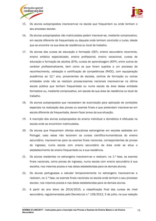 NORMA 01/JNE/2017 – Instruções para a Inscrição nas Provas e Exames do Ensino Básico e do Ensino
Secundário
13
15. Os alunos autopropostos inscrevem-se na escola que frequentam ou onde tenham o
seu processo escolar.
16. Os alunos autopropostos não matriculados podem inscrever-se, mediante comprovativo,
em escola diferente da frequentada ou daquela onde tenham concluído o curso, desde
que se encontre na sua área de residência ou local de trabalho.
17. Os alunos dos cursos de educação e formação (CEF), ensino secundário recorrente,
ensino artístico especializado, ensino profissional, ensino vocacional, cursos de
educação e formação de adultos (EFA), cursos de aprendizagem (IEFP), entre outros de
carácter profissionalizante, bem como os que foram sujeitos a um processo de
reconhecimento, validação e certificação de competências (RVCC), com equiparação
académica ao 12.º ano, provenientes de escolas, centros de formação ou outras
entidades onde não se realizam provas/exames nacionais inscrevem-se na última
escola pública que tenham frequentado ou numa escola da área dessa entidade
formadora ou, mediante comprovativo, em escola da sua área de residência ou local de
trabalho.
18. Os alunos autopropostos que necessitam de autorização para aplicação de condições
especiais na realização das provas ou exames finais e que pretendam inscrever-se em
escola diferente da frequentada, devem fazer prova da sua situação.
19. A inscrição dos alunos autopropostos do ensino individual e doméstico é efetuada na
escola onde se encontram matriculados.
20. Os alunos que frequentam ofertas educativas estrangeiras em escolas sediadas em
Portugal, caso estas não lecionem os cursos científico-humanísticos do ensino
secundário, inscrevem-se para os exames finais nacionais, correspondentes às provas
de ingresso, numa escola com ensino secundário da área onde se situa o
estabelecimento de ensino frequentado ou a sua residência.
21. Os alunos residentes no estrangeiro inscrevem-se e realizam, na 1.ª fase, os exames
finais nacionais, como provas de ingresso, numa escola com ensino secundário à sua
escolha, nos mesmos prazos e nas datas estabelecidas para os demais alunos.
22. Os alunos portugueses a estudar temporariamente no estrangeiro inscrevem-se e
realizam, na 1.ª fase, os exames finais nacionais na escola onde tenham o seu processo
escolar, nos mesmos prazos e nas datas estabelecidas para os demais alunos.
23. A partir do ano letivo de 2014/2015, a classificação final dos cursos de nível
secundário, regulamentados pelo Decreto-Lei n.º 139/2012, 5 de julho, na sua redação
 