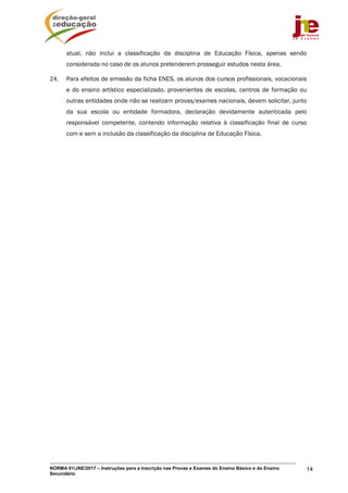 NORMA 01/JNE/2017 – Instruções para a Inscrição nas Provas e Exames do Ensino Básico e do Ensino
Secundário
14
atual, não inclui a classificação da disciplina de Educação Física, apenas sendo
considerada no caso de os alunos pretenderem prosseguir estudos nesta área.
24. Para efeitos de emissão da ficha ENES, os alunos dos cursos profissionais, vocacionais
e do ensino artístico especializado, provenientes de escolas, centros de formação ou
outras entidades onde não se realizam provas/exames nacionais, devem solicitar, junto
da sua escola ou entidade formadora, declaração devidamente autenticada pelo
responsável competente, contendo informação relativa à classificação final de curso
com e sem a inclusão da classificação da disciplina de Educação Física.
 