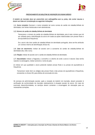 NORMA 01/JNE/2017 – Instruções para a Inscrição nas Provas e Exames do Ensino Básico e do Ensino
Secundário
17
PREENCHIMENTO DO BOLETIM DE INSCRIÇÃO DO ENSINO BÁSICO
O boletim de inscrição deve ser preenchido com esferográfica azul ou preta, não conter rasuras e
devem ser tidas em consideração as seguintes indicações:
1.1. Nome completo: Escrever o nome completo tal como consta do cartão de cidadão/bilhete de
identidade, com letras maiúsculas e sem abreviaturas.
1.2. Número do cartão de cidadão/bilhete de identidade
Transcrever o número do cartão de cidadão/bilhete de identidade, pois é este número que irá
ser utilizado para a identificação do aluno em todas as ações relacionadas com provas finais e
de equivalência à frequência.
Se o aluno não tiver cartão de cidadão/bilhete de identidade português, deve ser-lhe atribuído
um número interno de identificação (Anexo VI).
1.4. Data de nascimento: Indicar de acordo com a constante do cartão de cidadão/bilhete de
identidade (dia, mês e ano).
1.5. Filiação: Indicar de acordo com o cartão de cidadão/bilhete de identidade.
1.7. Naturalidade: Indicar a freguesia, o concelho e o distrito de onde o aluno é natural. Caso tenha
nascido no estrangeiro, indicar somente o nome do país.
2. Indicar em que qualidade o aluno pretende realizar provas finais e ou provas de equivalência à
frequência.
Transcrever neste item os códigos das provas finais e das provas de equivalência à frequência,
constantes no Anexo VIII, para efeitos de conclusão de ciclo.
Os serviços de administração escolar, após a receção do boletim de inscrição, devem proceder à
verificação da conformidade da inscrição relativamente à situação escolar do aluno. Em caso de
eventuais desconformidades, os serviços devem contactar o encarregado de educação para as
necessárias correções.
 