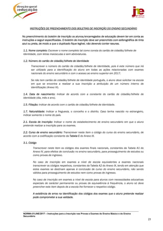 NORMA 01/JNE/2017 – Instruções para a Inscrição nas Provas e Exames do Ensino Básico e do Ensino
Secundário
21
INSTRUÇÕES DE PREENCHIMENTO DOS BOLETINS DE INSCRIÇÃO DO ENSINO SECUNDÁRIO
No preenchimento do boletim de inscrição os alunos/encarregados de educação devem ter em conta as
instruções a seguir especificadas. O boletim de inscrição deve ser preenchido com esferográfica de tinta
azul ou preta, de modo a que o duplicado fique legível, não devendo conter rasuras.
1.1. Nome completo: Escrever o nome completo tal como consta do cartão de cidadão/bilhete de
identidade, com letras maiúsculas e sem abreviaturas.
1.2. Número do cartão de cidadão/bilhete de identidade
Transcrever o número do cartão de cidadão/bilhete de identidade, pois é este número que irá
ser utilizado para a identificação do aluno em todas as ações relacionadas com exames
nacionais do ensino secundário e com o acesso ao ensino superior em 2017.
Se não tem cartão de cidadão/bilhete de identidade português, o aluno deve solicitar na escola
em que se encontra a realizar a sua inscrição a atribuição de um número interno de
identificação (Anexo VI).
1.4. Data de nascimento: Indicar de acordo com a constante do cartão de cidadão/bilhete de
identidade (dia, mês e ano).
1.5. Filiação: Indicar de acordo com o cartão de cidadão/bilhete de identidade.
1.7. Naturalidade: Indicar a freguesia, o concelho e o distrito. Caso tenha nascido no estrangeiro,
indicar somente o nome do país.
2.1. Escola de inscrição: Indicar o nome do estabelecimento de ensino secundário em que o aluno
pretende realizar a inscrição para os exames.
2.2. Curso de ensino secundário: Transcrever neste item o código do curso do ensino secundário, de
acordo com a codificação constante da Tabela C do Anexo IX.
3.1. Código
Transcrever neste item os códigos dos exames finais nacionais, constantes da Tabela A1 do
Anexo IV, para efeitos de conclusão no ensino secundário, para prosseguimento de estudos ou
como provas de ingresso.
No caso de inscrição em exames a nível de escola equivalentes a exames nacionais
transcrever os códigos respetivos, constantes da Tabela A2 do Anexo IX, tendo em atenção que
estes exames se destinam apenas à conclusão de curso do ensino secundário, não sendo
válidos para prosseguimento de estudos nem como provas de ingresso.
No caso de inscrição em exames a nível de escola para alunos com necessidades educativas
especiais de carácter permanente ou provas de equivalência à frequência, o aluno só deve
preencher este item depois de a escola lhe fornecer o respetivo código.
A existência de erros na identificação dos códigos dos exames que o aluno pretende realizar
pode comprometer a sua validade.
 
