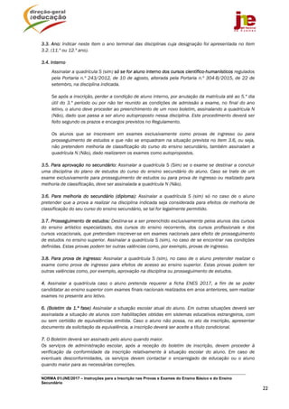 NORMA 01/JNE/2017 – Instruções para a Inscrição nas Provas e Exames do Ensino Básico e do Ensino
Secundário
22
3.3. Ano: Indicar neste item o ano terminal das disciplinas cuja designação foi apresentada no item
3.2. (11.º ou 12.º ano).
3.4. Interno
Assinalar a quadrícula S (sim) só se for aluno interno dos cursos científico-humanísticos regulados
pela Portaria n.º 243/2012, de 10 de agosto, alterada pela Portaria n.º 304-B/2015, de 22 de
setembro, na disciplina indicada.
Se após a inscrição, perder a condição de aluno interno, por anulação da matrícula até ao 5.º dia
útil do 3.º período ou por não ter reunido as condições de admissão a exame, no final do ano
letivo, o aluno deve proceder ao preenchimento de um novo boletim, assinalando a quadrícula N
(Não), dado que passa a ser aluno autoproposto nessa disciplina. Este procedimento deverá ser
feito segundo os prazos e encargos previstos no Regulamento.
Os alunos que se inscrevem em exames exclusivamente como provas de ingresso ou para
prosseguimento de estudos e que não se enquadram na situação prevista no item 3.6, ou seja,
não pretendem melhoria de classificação do curso do ensino secundário, também assinalam a
quadrícula N (Não), dado realizarem os exames como autopropostos.
3.5. Para aprovação no secundário: Assinalar a quadrícula S (Sim) se o exame se destinar a concluir
uma disciplina do plano de estudos do curso do ensino secundário do aluno. Caso se trate de um
exame exclusivamente para prosseguimento de estudos ou para prova de ingresso ou realizado para
melhoria de classificação, deve ser assinalada a quadrícula N (Não).
3.6. Para melhoria do secundário (diploma): Assinalar a quadrícula S (sim) só no caso de o aluno
pretender que a prova a realizar na disciplina indicada seja considerada para efeitos de melhoria de
classificação do seu curso do ensino secundário, se tal for legalmente permitido.
3.7. Prosseguimento de estudos: Destina-se a ser preenchido exclusivamente pelos alunos dos cursos
do ensino artístico especializado, dos cursos do ensino recorrente, dos cursos profissionais e dos
cursos vocacionais, que pretendam inscrever-se em exames nacionais para efeito de prosseguimento
de estudos no ensino superior. Assinalar a quadrícula S (sim), no caso de se encontrar nas condições
definidas. Estas provas podem ter outras valências como, por exemplo, provas de ingresso.
3.8. Para prova de ingresso: Assinalar a quadrícula S (sim), no caso de o aluno pretender realizar o
exame como prova de ingresso para efeitos de acesso ao ensino superior. Estas provas podem ter
outras valências como, por exemplo, aprovação na disciplina ou prosseguimento de estudos.
4. Assinalar a quadrícula caso o aluno pretenda requerer a ficha ENES 2017, a fim de se poder
candidatar ao ensino superior com exames finais nacionais realizados em anos anteriores, sem realizar
exames no presente ano letivo.
6. (Boletim da 1.ª fase) Assinalar a situação escolar atual do aluno. Em outras situações deverá ser
assinalada a situação de alunos com habilitações obtidas em sistemas educativos estrangeiros, com
ou sem certidão de equivalências emitida. Caso o aluno não possa, no ato da inscrição, apresentar
documento da solicitação da equivalência, a inscrição deverá ser aceite a título condicional.
7. O Boletim deverá ser assinado pelo aluno quando maior.
Os serviços de administração escolar, após a receção do boletim de inscrição, devem proceder à
verificação da conformidade da inscrição relativamente à situação escolar do aluno. Em caso de
eventuais desconformidades, os serviços devem contactar o encarregado de educação ou o aluno
quando maior para as necessárias correções.
 