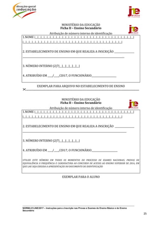 NORMA 01/JNE/2017 – Instruções para a Inscrição nas Provas e Exames do Ensino Básico e do Ensino
Secundário
25
MINISTÉRIO	DA	EDUCAÇÃO	
Ficha	II	–	Ensino	Secundário	
Atribuição	de	número	interno	de	identificação	
1.NOME	|__|__|__|__|__|__|__|__|__|__|__|__|__|__|__|__|__|__|__|__|__|__|__|__|__|__|__|__|__|__|__|__|	
|__|__|__|__|__|__|__|__|__|__|__|__|__|__|__|__|__|__|__|__|__|__|__|__|__|__|__|__|__|__|__|__|	
	
2.	ESTABELECIMENTO	DE	ENSINO	EM	QUE	REALIZA	A	INSCRIÇÃO	_________________		
______________________________________________________________________________________________	
	
3.	NÚMERO	INTERNO	|2|7|__|__|__|__|__|__|	
	
4.	ATRIBUÍDO	EM	____/____/2017,	O	FUNCIONÁRIO_____________________	
	
EXEMPLAR	PARA	ARQUIVO	NO	ESTABELECIMENTO	DE	ENSINO	
.......................................................................................................................................................................	
	
MINISTÉRIO	DA	EDUCAÇÃO		
Ficha	II	–	Ensino	Secundário	
Atribuição	de	número	interno	de	identificação	
1.NOME	|__|__|__|__|__|__|__|__|__|__|__|__|__|__|__|__|__|__|__|__|__|__|__|__|__|__|__|__|__|__|__|__|	
|__|__|__|__|__|__|__|__|__|__|__|__|__|__|__|__|__|__|__|__|__|__|__|__|__|__|__|__|__|__|__|__|	
	
2.	ESTABELECIMENTO	DE	ENSINO	EM	QUE	REALIZA	A	INSCRIÇÃO		__________________	
________________________________________________________________________________________________	
	
3.	NÚMERO	INTERNO	|2|7|__|__|__|__|__|__|	
	
4.	ATRIBUÍDO	EM	____/____/2017,	O	FUNCIONÁRIO______________________	
	
UTILIZE	 ESTE	 NÚMERO	 EM	 TODOS	 OS	 MOMENTOS	 DO	 PROCESSO	 DE	 EXAMES	 NACIONAIS,	 PROVAS	 DE	
EQUIVALÊNCIA	À	FREQUÊNCIA	E	CANDIDATURA	AO	CONCURSO	DE	ACESSO	AO	ENSINO	SUPERIOR	DE	2016,	EM	
QUE	LHE	SEJA	EXIGIDA	A	APRESENTAÇÃO	DO	DOCUMENTO	DE	IDENTIFICAÇÃO	
	
EXEMPLAR	PARA	O	ALUNO	
	
	
 