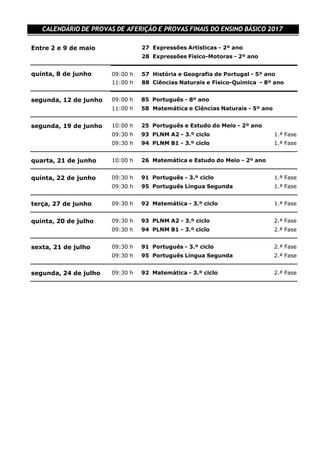  
09:00 h 57 História e Geografia de Portugal - 5º ano
11:00 h 88 Ciências Naturais e Físico-Química - 8º ano
CALENDÁRIO DE PROVAS DE AFERIÇÃO E PROVAS FINAIS DO ENSINO BÁSICO 2017
 
 
Entre 2 e 9 de maio 27 Expressões Artísticas - 2º ano
28 Expressões Físico-Motoras - 2º ano
 
 
quinta, 8 de junho
 
 
 
segunda, 12 de junho 09:00 h 85 Português - 8º ano
11:00 h 58 Matemática e Ciências Naturais - 5º ano
 
 
segunda, 19 de junho 10:00 h 25 Português e Estudo do Meio - 2º ano
09:30 h 93 PLNM A2 - 3.º ciclo 1.ª Fase
09:30 h 94 PLNM B1 - 3.º ciclo 1.ª Fase
 
 
quarta, 21 de junho 10:00 h 26 Matemática e Estudo do Meio - 2º ano
 
 
quinta, 22 de junho 09:30 h 91 Português - 3.º ciclo 1.ª Fase
09:30 h 95 Português Língua Segunda 1.ª Fase
 
 
terça, 27 de junho 09:30 h 92 Matemática - 3.º ciclo 1.ª Fase
 
 
quinta, 20 de julho 09:30 h 93 PLNM A2 - 3.º ciclo 2.ª Fase
09:30 h 94 PLNM B1 - 3.º ciclo 2.ª Fase
 
 
sexta, 21 de julho 09:30 h 91 Português - 3.º ciclo 2.ª Fase
09:30 h 95 Português Língua Segunda 2.ª Fase
 
 
segunda, 24 de julho 09:30 h 92 Matemática - 3.º ciclo 2.ª Fase
 