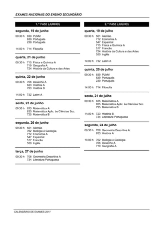 EXAMES NACIONAIS DO ENSINO SECUNDÁRIO
1.ª FASE (JUNHO)
09:30 h 839 PLNM
639 Português
239 Português
segunda, 19 de junho
14:00 h 714 Filosofia
09:30 h 715 Física e Química A
719 Geografia A
724 História da Cultura e das Artes
quarta, 21 de junho
09:30 h 706 Desenho A
623 História A
723 História B
quinta, 22 de junho
14:00 h 732 Latim A
09:30 h 635 Matemática A
835 Matemática Aplic. às Ciências Soc.
735 Matemática B
sexta, 23 de junho
09:30 h 501 Alemão
702 Biologia e Geologia
712 Economia A
547 Espanhol
517 Francês
550 Inglês
segunda, 26 de junho
09:30 h 708 Geometria Descritiva A
734 Literatura Portuguesa
terça, 27 de junho
2.ª FASE (JULHO)
09:30 h 501 Alemão
712 Economia A
547 Espanhol
715 Física e Química A
517 Francês
724 História da Cultura e das Artes
550 Inglês
quarta, 19 de julho
14:00 h 732 Latim A
09:30 h 839 PLNM
639 Português
239 Português
quinta, 20 de julho
14:00 h 714 Filosofia
09:30 h 635 Matemática A
835 Matemática Aplic. às Ciências Soc.
735 Matemática B
sexta, 21 de julho
14:00 h 723 História B
734 Literatura Portuguesa
09:30 h 708 Geometria Descritiva A
623 História A
segunda, 24 de julho
14:00 h 702 Biologia e Geologia
706 Desenho A
719 Geografia A
CALENDÁRIO DE EXAMES 2017
 