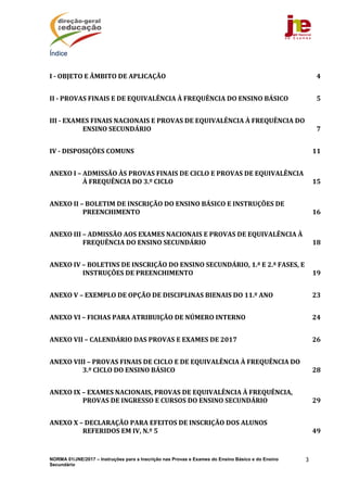 NORMA 01/JNE/2017 – Instruções para a Inscrição nas Provas e Exames do Ensino Básico e do Ensino
Secundário
3
Índice
I	‐	OBJETO	E	ÂMBITO	DE	APLICAÇÃO	 4 
II	‐	PROVAS	FINAIS	E	DE	EQUIVALÊNCIA	À	FREQUÊNCIA	DO	ENSINO	BÁSICO	 5 
III	‐	EXAMES	FINAIS	NACIONAIS	E	PROVAS	DE	EQUIVALÊNCIA	À	FREQUÊNCIA	DO	
ENSINO	SECUNDÁRIO	 7 
IV	‐	DISPOSIÇÕES	COMUNS	 11 
ANEXO	I	–	ADMISSÃO	ÀS	PROVAS	FINAIS	DE	CICLO	E	PROVAS	DE	EQUIVALÊNCIA	
À	FREQUÊNCIA	DO	3.º	CICLO	 15 
ANEXO	II	–	BOLETIM	DE	INSCRIÇÃO	DO	ENSINO	BÁSICO	E	INSTRUÇÕES	DE	
PREENCHIMENTO	 16 
ANEXO	III	–	ADMISSÃO	AOS	EXAMES	NACIONAIS	E	PROVAS	DE	EQUIVALÊNCIA	À	
FREQUÊNCIA	DO	ENSINO	SECUNDÁRIO	 18 
ANEXO	IV	–	BOLETINS	DE	INSCRIÇÃO	DO	ENSINO	SECUNDÁRIO,	1.ª	E	2.ª	FASES,	E	
INSTRUÇÕES	DE	PREENCHIMENTO	 19 
ANEXO	V	–	EXEMPLO	DE	OPÇÃO	DE	DISCIPLINAS	BIENAIS	DO	11.º	ANO	 23 
ANEXO	VI	–	FICHAS	PARA	ATRIBUIÇÃO	DE	NÚMERO	INTERNO	 24 
ANEXO	VII	–	CALENDÁRIO	DAS	PROVAS	E	EXAMES	DE	2017	 26 
ANEXO	VIII	–	PROVAS	FINAIS	DE	CICLO	E	DE	EQUIVALÊNCIA	À	FREQUÊNCIA	DO	
3.º	CICLO	DO	ENSINO	BÁSICO	 28 
ANEXO	IX	–	EXAMES	NACIONAIS,	PROVAS	DE	EQUIVALÊNCIA	À	FREQUÊNCIA,	
PROVAS	DE	INGRESSO	E	CURSOS	DO	ENSINO	SECUNDÁRIO	 29 
ANEXO	X	–	DECLARAÇÃO	PARA	EFEITOS	DE	INSCRIÇÃO	DOS	ALUNOS	
REFERIDOS	EM	IV,	N.º	5	 49 
 