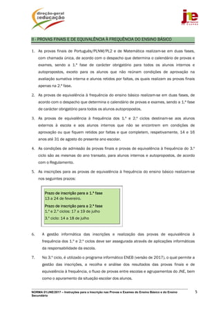 NORMA 01/JNE/2017 – Instruções para a Inscrição nas Provas e Exames do Ensino Básico e do Ensino
Secundário
5
II - PROVAS FINAIS E DE EQUIVALÊNCIA À FREQUÊNCIA DO ENSINO BÁSICO
1. As provas finais de Português/PLNM/PL2 e de Matemática realizam-se em duas fases,
com chamada única, de acordo com o despacho que determina o calendário de provas e
exames, sendo a 1.ª fase de carácter obrigatório para todos os alunos internos e
autopropostos, exceto para os alunos que não reúnam condições de aprovação na
avaliação sumativa interna e alunos retidos por faltas, os quais realizam as provas finais
apenas na 2.ª fase.
2. As provas de equivalência à frequência do ensino básico realizam-se em duas fases, de
acordo com o despacho que determina o calendário de provas e exames, sendo a 1.ª fase
de carácter obrigatório para todos os alunos autopropostos.
3. As provas de equivalência à frequência dos 1.º e 2.º ciclos destinam-se aos alunos
externos à escola e aos alunos internos que não se encontrem em condições de
aprovação ou que fiquem retidos por faltas e que completem, respetivamente, 14 e 16
anos até 31 de agosto do presente ano escolar.
4. As condições de admissão às provas finais e provas de equivalência à frequência do 3.º
ciclo são as mesmas do ano transato, para alunos internos e autopropostos, de acordo
com o Regulamento.
5. As inscrições para as provas de equivalência à frequência do ensino básico realizam-se
nos seguintes prazos:
Prazo de inscrição para a 1.ª fase
13 a 24 de fevereiro.
Prazo de inscrição para a 2.ª fase
1.º e 2.º ciclos: 17 a 19 de julho
3.º ciclo: 14 a 18 de julho
6. A gestão informática das inscrições e realização das provas de equivalência à
frequência dos 1.º e 2.º ciclos deve ser assegurada através de aplicações informáticas
da responsabilidade da escola.
7. No 3.º ciclo, é utilizado o programa informático ENEB (versão de 2017), o qual permite a
gestão das inscrições, a recolha e análise dos resultados das provas finais e de
equivalência à frequência, o fluxo de provas entre escolas e agrupamentos do JNE, bem
como o apuramento da situação escolar dos alunos.
 