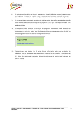 NORMA 01/JNE/2017 – Instruções para a Inscrição nas Provas e Exames do Ensino Básico e do Ensino
Secundário
6
8. O programa informático de apoio à realização e classificação das provas finais tem que
ser instalado em todas as escolas em que efetivamente os alunos realizam as provas.
9. A fim de precaver eventuais atrasos nos cronogramas das ações, as escolas deverão
estar atentas a todas as atualizações do programa ENEB que são disponibilizadas pelo
suporte técnico.
10. Quaisquer dúvidas relativas à utilização do programa informático ENEB deverão ser
colocadas, em primeiro lugar, aos técnicos que integram os agrupamentos do JNE ou
então ao gestor nacional, através do seguinte endereço:
Programa ENEB:
programa.eneb@gmail.com
11. Apresenta-se, nos Anexos I e II, uma síntese informativa sobre as condições de
admissão para as duas fases das provas finais e provas de equivalência à frequência do
3.º ciclo, bem como as instruções para preenchimento do boletim de inscrição do
ensino básico.
 