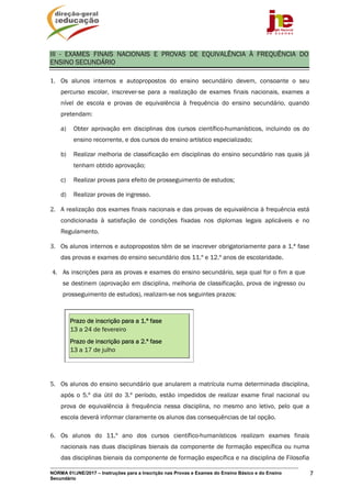 NORMA 01/JNE/2017 – Instruções para a Inscrição nas Provas e Exames do Ensino Básico e do Ensino
Secundário
7
III - EXAMES FINAIS NACIONAIS E PROVAS DE EQUIVALÊNCIA À FREQUÊNCIA DO
ENSINO SECUNDÁRIO
1. Os alunos internos e autopropostos do ensino secundário devem, consoante o seu
percurso escolar, inscrever-se para a realização de exames finais nacionais, exames a
nível de escola e provas de equivalência à frequência do ensino secundário, quando
pretendam:
a) Obter aprovação em disciplinas dos cursos científico-humanísticos, incluindo os do
ensino recorrente, e dos cursos do ensino artístico especializado;
b) Realizar melhoria de classificação em disciplinas do ensino secundário nas quais já
tenham obtido aprovação;
c) Realizar provas para efeito de prosseguimento de estudos;
d) Realizar provas de ingresso.
2. A realização dos exames finais nacionais e das provas de equivalência à frequência está
condicionada à satisfação de condições fixadas nos diplomas legais aplicáveis e no
Regulamento.
3. Os alunos internos e autopropostos têm de se inscrever obrigatoriamente para a 1.ª fase
das provas e exames do ensino secundário dos 11.º e 12.º anos de escolaridade.
4. As inscrições para as provas e exames do ensino secundário, seja qual for o fim a que
se destinem (aprovação em disciplina, melhoria de classificação, prova de ingresso ou
prosseguimento de estudos), realizam-se nos seguintes prazos:
Prazo de inscrição para a 1.ª fase
13 a 24 de fevereiro
Prazo de inscrição para a 2.ª fase
13 a 17 de julho
5. Os alunos do ensino secundário que anularem a matrícula numa determinada disciplina,
após o 5.º dia útil do 3.º período, estão impedidos de realizar exame final nacional ou
prova de equivalência à frequência nessa disciplina, no mesmo ano letivo, pelo que a
escola deverá informar claramente os alunos das consequências de tal opção.
6. Os alunos do 11.º ano dos cursos científico-humanísticos realizam exames finais
nacionais nas duas disciplinas bienais da componente de formação específica ou numa
das disciplinas bienais da componente de formação específica e na disciplina de Filosofia
 