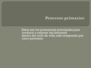 Estos son los promotores principales para
conducir a mejorar las funciones
dentro del ciclo de vida; está compuesto por
cinco procesos:
 