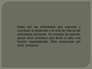 Estas son las actividades que soportan y
coordinan el desarrollo y el ciclo de vida de las
actividades primarias. Un proceso de soporte,
apoya otros procesos que llevar a cabo una
función especializada. Está compuesta por
ocho procesos:
 