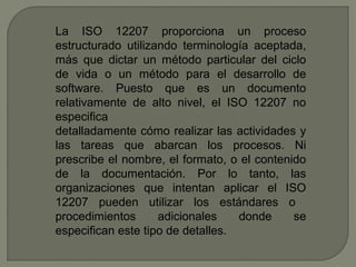 La ISO 12207 proporciona un proceso
estructurado utilizando terminología aceptada,
más que dictar un método particular del ciclo
de vida o un método para el desarrollo de
software. Puesto que es un documento
relativamente de alto nivel, el ISO 12207 no
especifica
detalladamente cómo realizar las actividades y
las tareas que abarcan los procesos. Ni
prescribe el nombre, el formato, o el contenido
de la documentación. Por lo tanto, las
organizaciones que intentan aplicar el ISO
12207 pueden utilizar los estándares o
procedimientos adicionales donde se
especifican este tipo de detalles.
 