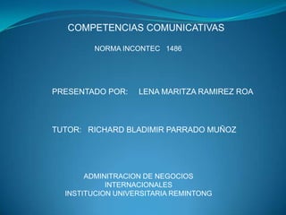 COMPETENCIAS COMUNICATIVAS NORMA INCONTEC   1486 PRESENTADO POR:     LENA MARITZA RAMIREZ ROA TUTOR:   RICHARD BLADIMIR PARRADO MUÑOZ ADMINITRACION DE NEGOCIOS INTERNACIONALES INSTITUCION UNIVERSITARIA REMINTONG 