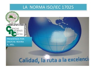 LA NORMA ISO/IEC 17025




PRESENTADA POR:
DALYS M. ROVIRA
R., MSc.
 