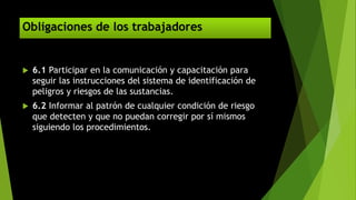 Obligaciones de los trabajadores
 6.1 Participar en la comunicación y capacitación para
seguir las instrucciones del sistema de identificación de
peligros y riesgos de las sustancias.
 6.2 Informar al patrón de cualquier condición de riesgo
que detecten y que no puedan corregir por sí mismos
siguiendo los procedimientos.
 
