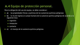 A.4 Equipo de protección personal.
Para la obligación del uso de equipo, se debe considerar:
 a) las propiedades físicas y químicas de las sustancias químicas peligrosas
 b) la vía de ingreso al cuerpo humano de la sustancia química peligrosa de acuerdo a la
siguiente lista:
 ingestión
 inhalación
 contacto
 c) el manejo de la sustancia química peligrosa.
 
