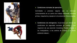  Condiciones normales de operación:
Actividades y procesos seguros que se efectúan
rutinariamente en un centro de trabajo utilizando materias
primas, maquinaria y equipo en circunstancias físicas seguras.
 Condiciones de emergencia: situaciones que alteran las
condiciones de seguridad normales de trabajo y que
requieren de una atención inmediata. Pueden afectar a
los trabajadores, a los centros de trabajo y al medio
ambiente laboral .
 