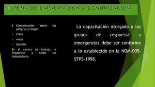  Comunicación sobre los
peligros y riesgos
 Clara
 veraz
 Sencilla
En el centro de trabajo, e
impartirse a todos los
trabajadores.
La capacitación otorgada a los
grupos de respuesta a
emergencias debe ser conforme
a lo establecido en la NOM-005-
STPS-1998.
 