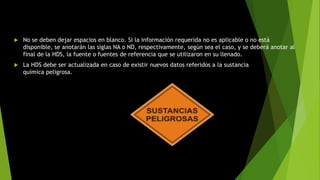  No se deben dejar espacios en blanco. Si la información requerida no es aplicable o no está
disponible, se anotarán las siglas NA o ND, respectivamente, según sea el caso, y se deberá anotar al
final de la HDS, la fuente o fuentes de referencia que se utilizaron en su llenado.
 La HDS debe ser actualizada en caso de existir nuevos datos referidos a la sustancia
química peligrosa.
 