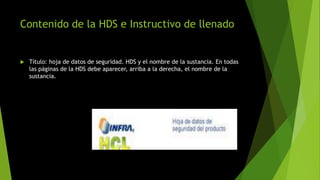 Contenido de la HDS e Instructivo de llenado
 Título: hoja de datos de seguridad. HDS y el nombre de la sustancia. En todas
las páginas de la HDS debe aparecer, arriba a la derecha, el nombre de la
sustancia.
 