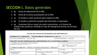 SECCION I. Datos generales
 a) fecha de elaboración de la HDS;
 b) fecha de la última actualización de la HDS;
 c) el nombre o razón social de quien elabora la HDS;
 d) el nombre y domicilio completo del fabricante o importador;
 e) la persona física o moral con quién comunicarse, y el número de
teléfono que pueda ser utilizado en caso de emergencia durante las 24 horas
del día.
 