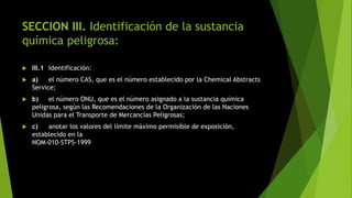 SECCION III. Identificación de la sustancia
química peligrosa:
 III.1 Identificación:
 a) el número CAS, que es el número establecido por la Chemical Abstracts
Service;
 b) el número ONU, que es el número asignado a la sustancia química
peligrosa, según las Recomendaciones de la Organización de las Naciones
Unidas para el Transporte de Mercancías Peligrosas;
 c) anotar los valores del límite máximo permisible de exposición,
establecido en la
NOM-010-STPS-1999
 