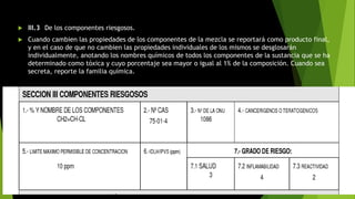  III.3 De los componentes riesgosos.
 Cuando cambien las propiedades de los componentes de la mezcla se reportará como producto final,
y en el caso de que no cambien las propiedades individuales de los mismos se desglosarán
individualmente, anotando los nombres químicos de todos los componentes de la sustancia que se ha
determinado como tóxica y cuyo porcentaje sea mayor o igual al 1% de la composición. Cuando sea
secreta, reporte la familia química.
 