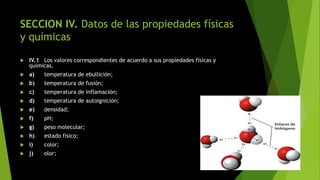 SECCION IV. Datos de las propiedades físicas
y químicas
 IV.1 Los valores correspondientes de acuerdo a sus propiedades físicas y
químicas.
 a) temperatura de ebullición;
 b) temperatura de fusión;
 c) temperatura de inflamación;
 d) temperatura de autoignición;
 e) densidad;
 f) pH;
 g) peso molecular;
 h) estado físico;
 i) color;
 j) olor;
 