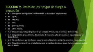 SECCION V. Datos de los riesgos de fuego o
explosión
 V.1 Los agentes extinguidores recomendados y, en su caso, los prohibidos.
 a) agua;
 b) espuma;
 c) CO2;
 d) polvo químico;
 e) otros medios.
 V.2 El equipo de protección personal que se debe utilizar para el combate de incendios.
 V.3 Los pasos del procedimiento de combate de incendios y las precauciones especiales que se
deban tomar.
 V.4 las condiciones que conduzcan a que la sustancia química peligrosa genere un riesgo especial.
 V.5 Si existe generación de productos durante su combustión como: gases, humos o vapores nocivos
para la salud.
 