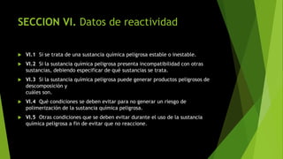 SECCION VI. Datos de reactividad
 VI.1 Si se trata de una sustancia química peligrosa estable o inestable.
 VI.2 Si la sustancia química peligrosa presenta incompatibilidad con otras
sustancias, debiendo especificar de qué sustancias se trata.
 VI.3 Si la sustancia química peligrosa puede generar productos peligrosos de
descomposición y
cuáles son.
 VI.4 Qué condiciones se deben evitar para no generar un riesgo de
polimerización de la sustancia química peligrosa.
 VI.5 Otras condiciones que se deben evitar durante el uso de la sustancia
química peligrosa a fin de evitar que no reaccione.
 