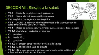 SECCION VII. Riesgos a la salud:
 VII.1 Según la vía de ingreso al organismo:
 VII.2 Sustancia química considerada como:
 Carcinogénica, mutagénica, teratogénica.
 VII.3 Anotar la información complementaria de la concentración
letal media y de la dosis letal media.
 VII.4 Datos de emergencia y primeros auxilios que se deben anotar.
 VII.4.1 Medidas precautorias en caso de:
 a) ingestión;
 b) inhalación;
 c) contacto.
 VII.4.2 Si existen otros riesgos o efectos a la salud;
 VII.4.3 El antídoto en caso de existir;
 VII.4.4 Otra información importante para la atención médica primaria
y las contraindicaciones pertinentes.
 