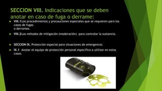 SECCION VIII. Indicaciones que se deben
anotar en caso de fuga o derrame:
 VIII.1Los procedimientos y precauciones especiales que se requieren para los
casos de fugas
o derrames.
 VIII.2Los métodos de mitigación (moderación) para controlar la sustancia.
 SECCION IX. Protección especial para situaciones de emergencia:
 IX.1 Anotar el equipo de protección personal específico a utilizar en estos
casos.
 