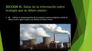 SECCION XI. Datos de la información sobre
ecología que se deben anotar:
 XI. Indicar el comportamiento de la sustancia química peligrosa cuando se
libera al aire, agua o suelo y sus efectos en flora y fauna.
 