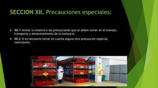 SECCION XII. Precauciones especiales:
 XII.1 Anotar lo relativo a las precauciones que se deben tomar en el manejo,
transporte y almacenamiento de la sustancia.
 XII.2 Si es necesario tomar en cuenta alguna otra precaución especial,
menciónela.
 