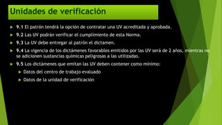  9.1 El patrón tendrá la opción de contratar una UV acreditada y aprobada.
 9.2 Las UV podrán verificar el cumplimiento de esta Norma.
 9.3 La UV debe entregar al patrón el dictamen.
 9.4 La vigencia de los dictámenes favorables emitidos por las UV será de 2 años, mientras no
se adicionen sustancias químicas peligrosas a las utilizadas.
 9.5 Los dictámenes que emitan las UV deben contener como mínimo:
 Datos del centro de trabajo evaluado
 Datos de la unidad de verificación
 