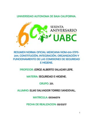 1
UNIVERSIDAD AUTONOMA DE BAJA CALIFORNIA.
RESUMEN NORMA OFICIAL MEXICANA NOM-019-STPS-
2011, CONSTITUCIÓN, INTEGRACIÓN, ORGANIZACIÓN Y
FUNCIONAMIENTO DE LAS COMISIONES DE SEGURIDAD
E HIGIENE.
PROFESOR: JORGE ALBERTO SALAZAR LEPE.
MATERIA: SEGURIDAD E HIGIENE.
GRUPO: 251.
ALUMNO: ELIAS SALVADOR TORRES SANDOVAL.
MATRICULA: 00346074
FECHA DE REALIZACION: 05/03/17
 