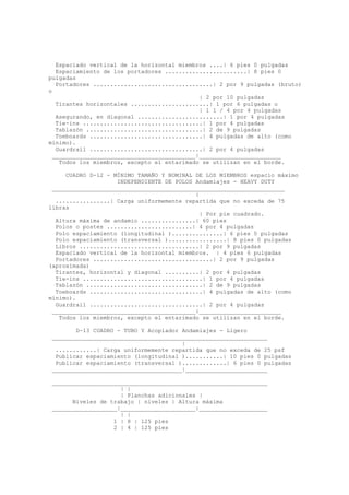 Espaciado vertical de la horizontal miembros ....| 6 pies 0 pulgadas
Espaciamiento de los portadores ........................| 8 pies 0
pulgadas
Portadores ...................................| 2 por 9 pulgadas (bruto)
o
| 2 por 10 pulgadas
Tirantes horizontales .......................| 1 por 6 pulgadas o
| 1 1 / 4 por 4 pulgadas
Asegurando, en diagonal .........................| 1 por 4 pulgadas
Tie-ins ...................................| 1 por 4 pulgadas
Tablazón ..................................| 2 de 9 pulgadas
Toeboards .................................| 4 pulgadas de alto (como
mínimo).
Guardrail .................................| 2 por 4 pulgadas
__________________________________________|________________________
Todos los miembros, excepto el entarimado se utilizan en el borde.
CUADRO D-12 - MÍNIMO TAMAÑO Y NOMINAL DE LOS MIEMBROS espacio máximo
INDEPENDIENTE DE POLOS Andamiajes - HEAVY DUTY
____________________________________________________________________
|
................| Carga uniformemente repartida que no exceda de 75
libras
| Por pie cuadrado.
Altura máxima de andamio ................| 60 pies
Polos o postes .........................| 4 por 4 pulgadas
Polo espaciamiento (longitudinal )...............| 6 pies 0 pulgadas
Polo espaciamiento (transversal ).................| 8 pies 0 pulgadas
Libros ...................................| 2 por 9 pulgadas
Espaciado vertical de la horizontal miembros. | 4 pies 6 pulgadas
Portadores ...................................| 2 por 9 pulgadas
(aproximada)
Tirantes, horizontal y diagonal ..........| 2 por 4 pulgadas
Tie-ins ...................................| 1 por 4 pulgadas
Tablazón ..................................| 2 de 9 pulgadas
Toeboards .................................| 4 pulgadas de alto (como
mínimo).
Guardrail .................................| 2 por 4 pulgadas
__________________________________________|________________________
Todos los miembros, excepto el entarimado se utilizan en el borde.
D-13 CUADRO - TUBO Y Acoplador Andamiajes - Ligero
_______________________________________________________________
|
............| Carga uniformemente repartida que no exceda de 25 psf
Publicar espaciamiento (longitudinal )...........| 10 pies 0 pulgadas
Publicar espaciamiento (transversal ).............| 6 pies 0 pulgadas
______________________________________|________________________
_______________________________________________________________
| |
| Planchas adicionales |
Niveles de trabajo | niveles | Altura máxima
___________________|______________________|____________________
| |
1 | 8 | 125 pies
2 | 4 | 125 pies
 