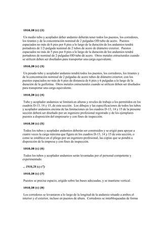 1910,28 (c) (2)
Un medio tubo y acoplador deber andamio deberán tener todos los puestos, los corredores,
los tirantes y de la concentración nominal de 2 pulgadas OD tubo de acero. Puestos
espaciados no más de 6 pies por 8 pies a lo largo de la duración de los andamios tendrá
portadores de 1/2-pulgada nominal de 2 tubos de acero de diámetro exterior. Puestos
espaciados no más de 5 pies por 8 pies a lo largo de la duración de los andamios tendrá
portadores de nominal de 2 pulgadas OD tubo de acero. Otros metales estructurales cuando
se utilicen deben ser diseñados para transportar una carga equivalente.
1910,28 (c) (3)
Un pesado tubo y acoplador andamio tendrá todos los puestos, los corredores, los tirantes y
de la concentración nominal de 2 pulgadas de acero tubos de diámetro exterior, con los
puestos espaciados no más de 6 pies de distancia de 6 pies y 6 pulgadas a lo largo de la
duración de la guillotina. Otros metales estructurales cuando se utilicen deben ser diseñados
para transportar una carga equivalente.
1910,28 (c) (4)
Tubo y acoplador andamios se limitará en alturas y niveles de trabajo a los permitidos en los
cuadros D-13, 14 y 15, de esta sección. Los dibujos y las especificaciones de todos los tubos
y acoplador andamios encima de las limitaciones en los cuadros D-13, 14 y 15 de la presente
sección deberá ser diseñado por un ingeniero profesional registrado y de los ejemplares
puestos a disposición del empresario y con fines de inspección.
1910,28 (c) (5)
Todos los tubos y acoplador andamios deberán ser construidos y se erigió para apoyar a
cuatro veces la carga máxima que figura en los cuadros D-13, 14 y 15 de esta sección, o
como se establece en el pliego por un ingeniero profesional, las copias que se pondrá a
disposición de la empresa y con fines de inspección.
1910,28 (c) (6)
Todos los tubos y acoplador andamios serán levantadas por el personal competente y
experimentado.
.. 1910,28 (c) (7)
1910,28 (c) (7)
Puestos se precisa espacio, erigido sobre las bases adecuadas, y se mantiene vertical.
1910,28 (c) (8)
Los corredores se levantaron a lo largo de la longitud de la andamio situado a ambos el
interior y el exterior, incluso en puestos de altura. Corredores se interbloqueadas de forma
 