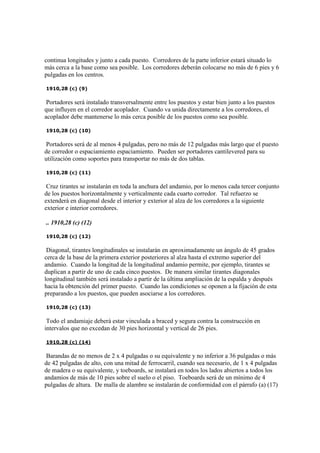 continua longitudes y junto a cada puesto. Corredores de la parte inferior estará situado lo
más cerca a la base como sea posible. Los corredores deberán colocarse no más de 6 pies y 6
pulgadas en los centros.
1910,28 (c) (9)
Portadores será instalado transversalmente entre los puestos y estar bien junto a los puestos
que influyen en el corredor acoplador. Cuando va unida directamente a los corredores, el
acoplador debe mantenerse lo más cerca posible de los puestos como sea posible.
1910,28 (c) (10)
Portadores será de al menos 4 pulgadas, pero no más de 12 pulgadas más largo que el puesto
de corredor o espaciamiento espaciamiento. Pueden ser portadores cantilevered para su
utilización como soportes para transportar no más de dos tablas.
1910,28 (c) (11)
Cruz tirantes se instalarán en toda la anchura del andamio, por lo menos cada tercer conjunto
de los puestos horizontalmente y verticalmente cada cuarto corredor. Tal refuerzo se
extenderá en diagonal desde el interior y exterior al alza de los corredores a la siguiente
exterior e interior corredores.
.. 1910,28 (c) (12)
1910,28 (c) (12)
Diagonal, tirantes longitudinales se instalarán en aproximadamente un ángulo de 45 grados
cerca de la base de la primera exterior posteriores al alza hasta el extremo superior del
andamio. Cuando la longitud de la longitudinal andamio permite, por ejemplo, tirantes se
duplican a partir de uno de cada cinco puestos. De manera similar tirantes diagonales
longitudinal también será instalado a partir de la última ampliación de la espalda y después
hacia la obtención del primer puesto. Cuando las condiciones se oponen a la fijación de esta
preparando a los puestos, que pueden asociarse a los corredores.
1910,28 (c) (13)
Todo el andamiaje deberá estar vinculada a braced y segura contra la construcción en
intervalos que no excedan de 30 pies horizontal y vertical de 26 pies.
1910,28 (c) (14)
Barandas de no menos de 2 x 4 pulgadas o su equivalente y no inferior a 36 pulgadas o más
de 42 pulgadas de alto, con una mitad de ferrocarril, cuando sea necesario, de 1 x 4 pulgadas
de madera o su equivalente, y toeboards, se instalará en todos los lados abiertos a todos los
andamios de más de 10 pies sobre el suelo o el piso. Toeboards será de un mínimo de 4
pulgadas de altura. De malla de alambre se instalarán de conformidad con el párrafo (a) (17)
 